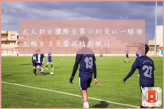 尤文积分骤降至第六科莫以一球领先帕尔马莫雷诺精彩破门
