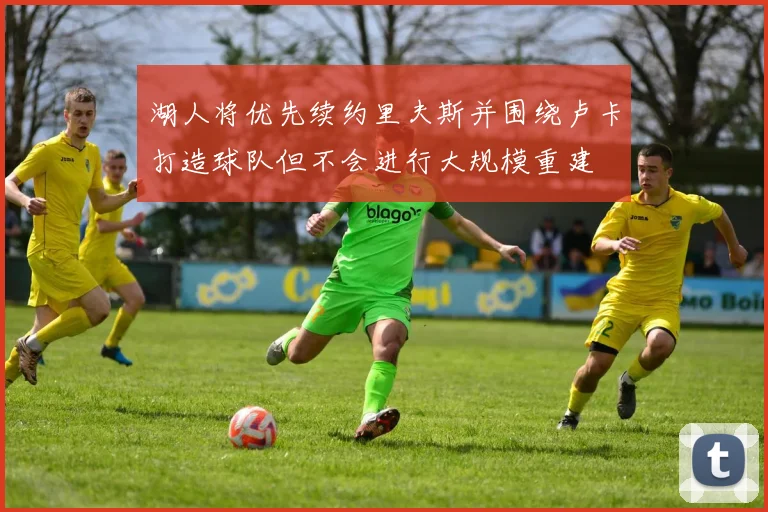 湖人将优先续约里夫斯并围绕卢卡打造球队但不会进行大规模重建