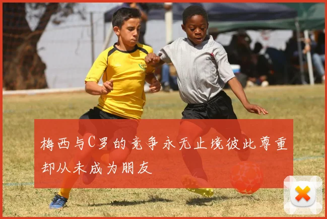 梅西与C罗的竞争永无止境彼此尊重却从未成为朋友