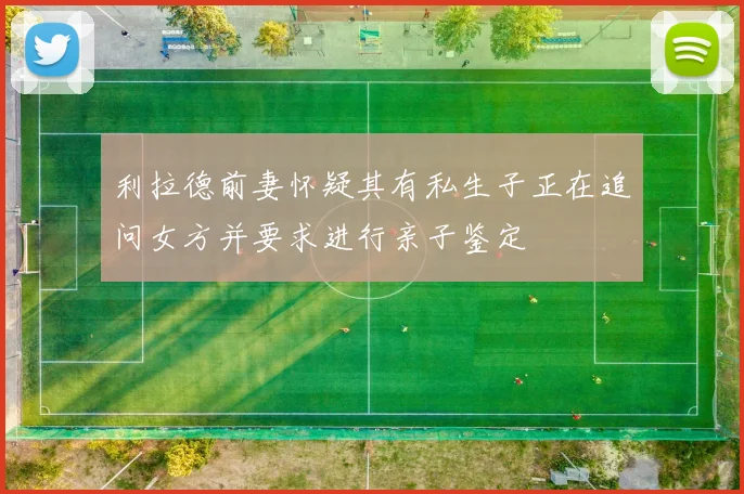 利拉德前妻怀疑其有私生子正在追问女方并要求进行亲子鉴定