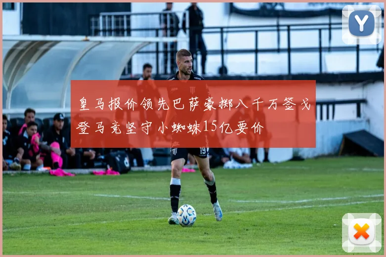 皇马报价领先巴萨豪掷八千万签戈登马竞坚守小蜘蛛15亿要价