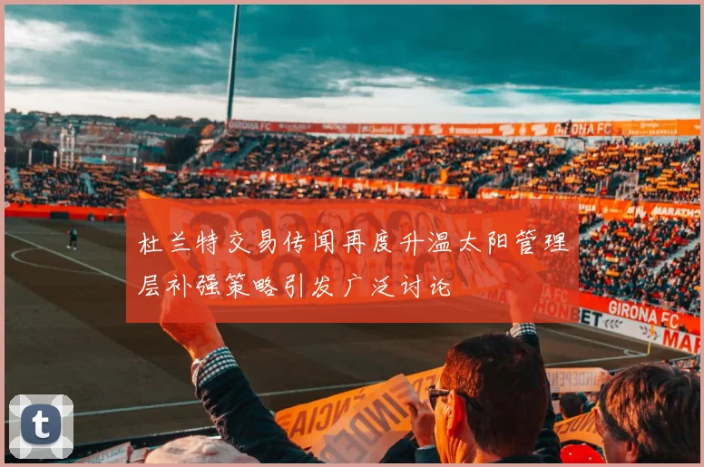 杜兰特交易传闻再度升温太阳管理层补强策略引发广泛讨论