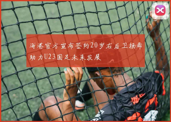 海港官方宣布签约20岁右后卫杨希助力U23国足未来发展