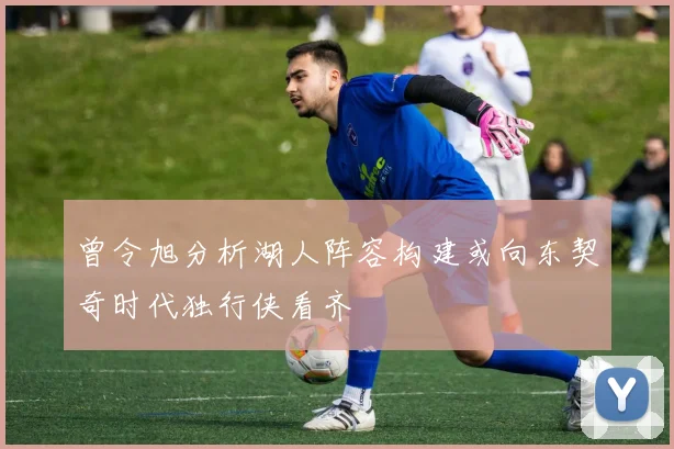 曾令旭分析湖人阵容构建或向东契奇时代独行侠看齐