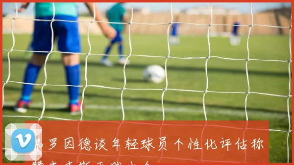 弗罗因德谈年轻球员个性化评估称赞查韦斯天赋出众