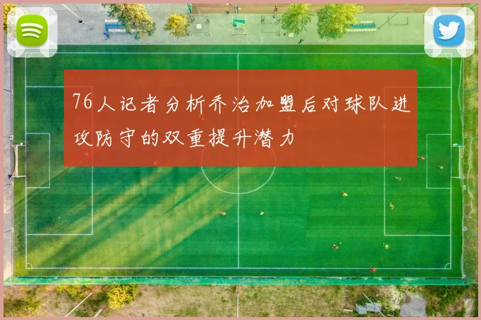 76人记者分析乔治加盟后对球队进攻防守的双重提升潜力