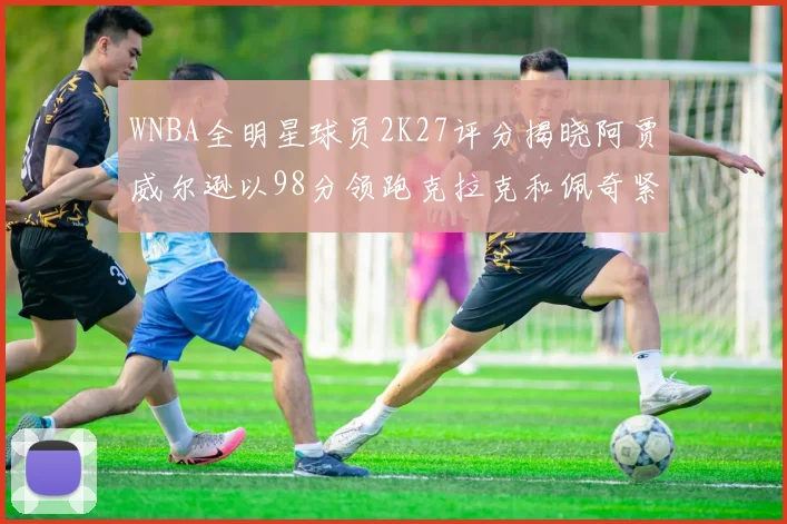 WNBA全明星球员2K27评分揭晓阿贾威尔逊以98分领跑克拉克和佩奇紧随其后