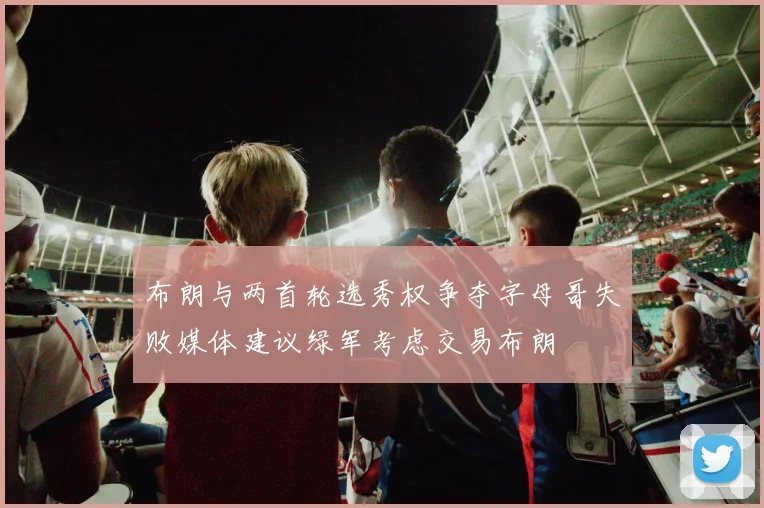 布朗与两首轮选秀权争夺字母哥失败媒体建议绿军考虑交易布朗