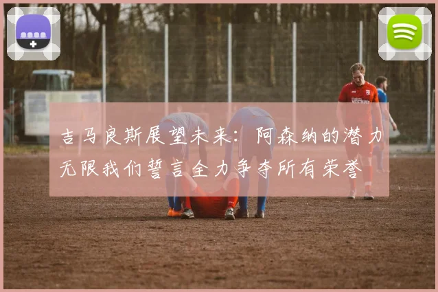 吉马良斯展望未来：阿森纳的潜力无限我们誓言全力争夺所有荣誉
