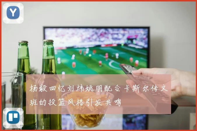 杨毅回忆刘炜姚明配合卡斯尔传文班的投篮风格引发共鸣