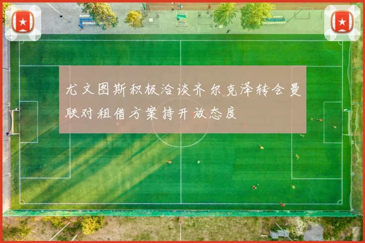 尤文图斯积极洽谈齐尔克泽转会曼联对租借方案持开放态度