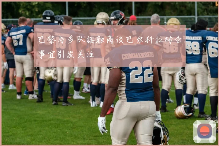 巴黎与多队接触商谈巴尔科拉转会事宜引发关注