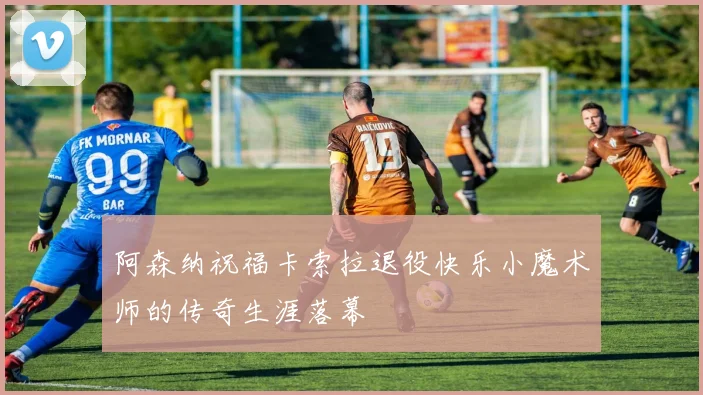 阿森纳祝福卡索拉退役快乐小魔术师的传奇生涯落幕