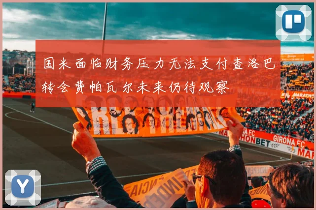 国米面临财务压力无法支付查洛巴转会费帕瓦尔未来仍待观察