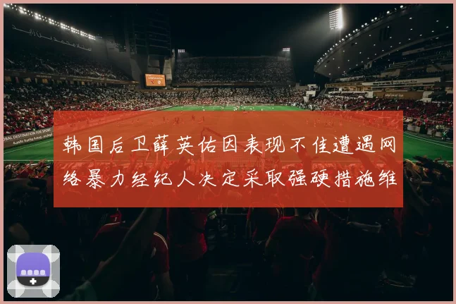 韩国后卫薛英佑因表现不佳遭遇网络暴力经纪人决定采取强硬措施维护权益