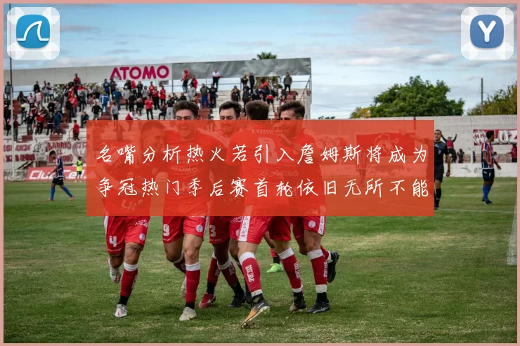 名嘴分析热火若引入詹姆斯将成为争冠热门季后赛首轮依旧无所不能