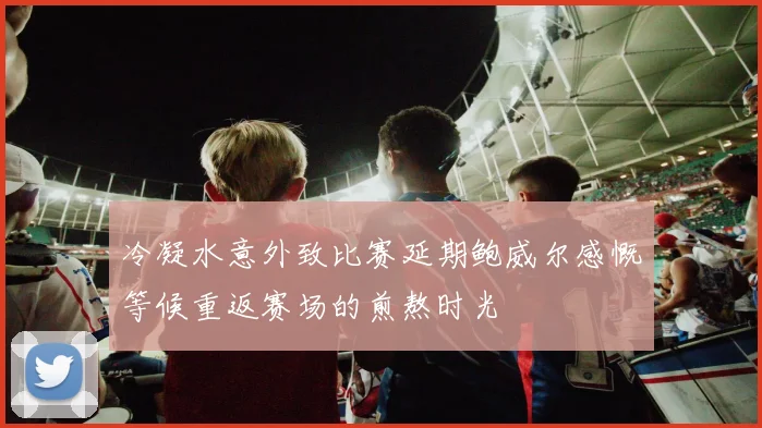 冷凝水意外致比赛延期鲍威尔感慨等候重返赛场的煎熬时光