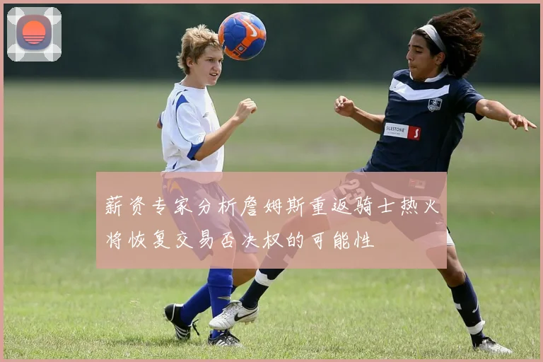 薪资专家分析詹姆斯重返骑士热火将恢复交易否决权的可能性