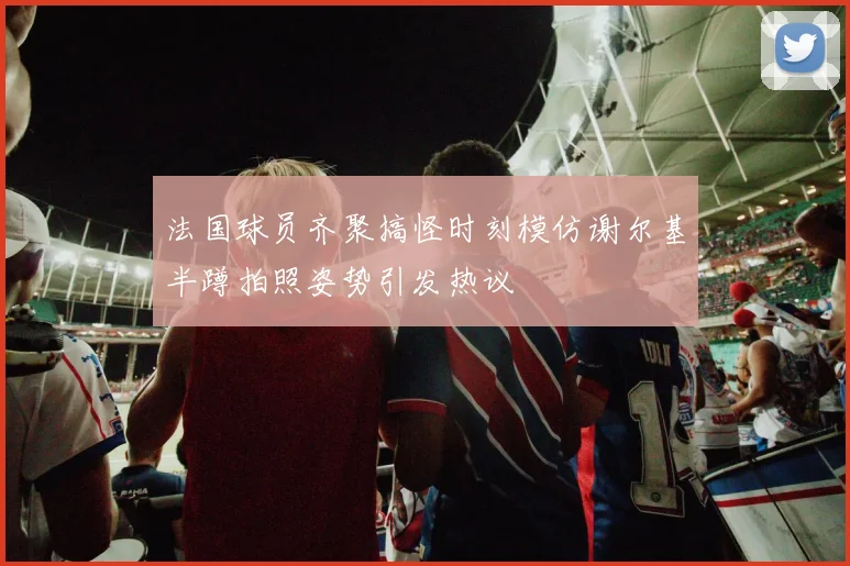 法国球员齐聚搞怪时刻模仿谢尔基半蹲拍照姿势引发热议