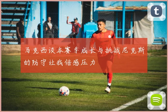 马克西谈本赛季成长与挑战尼克斯的防守让我倍感压力