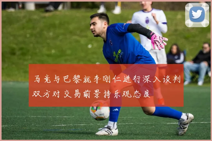马竞与巴黎就李刚仁进行深入谈判双方对交易前景持乐观态度