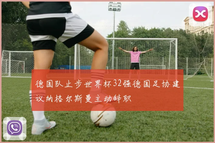 德国队止步世界杯32强德国足协建议纳格尔斯曼主动辞职