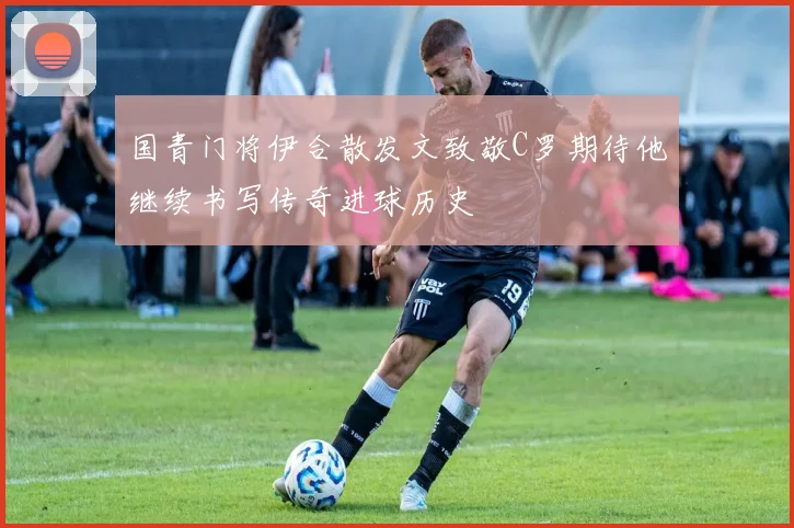 国青门将伊合散发文致敬C罗期待他继续书写传奇进球历史