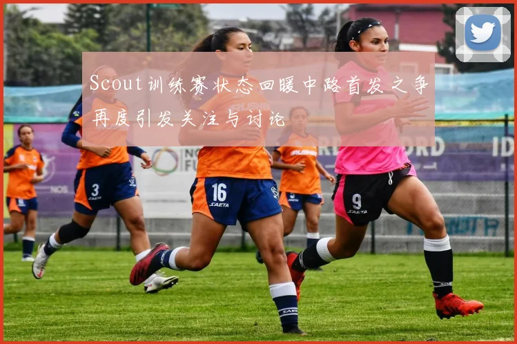 Scout训练赛状态回暖中路首发之争再度引发关注与讨论