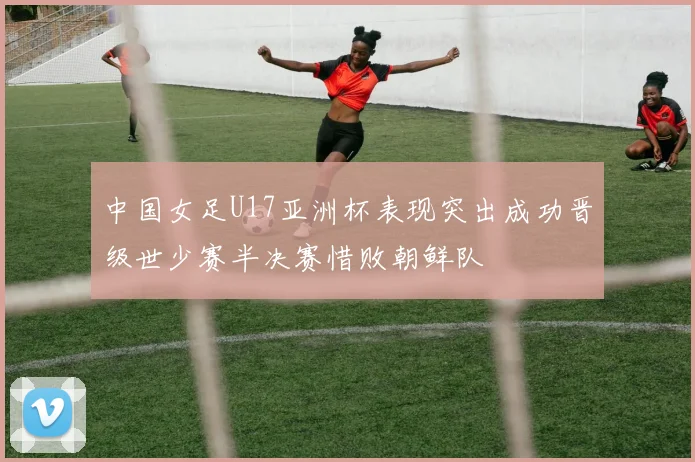 中国女足U17亚洲杯表现突出成功晋级世少赛半决赛惜败朝鲜队
