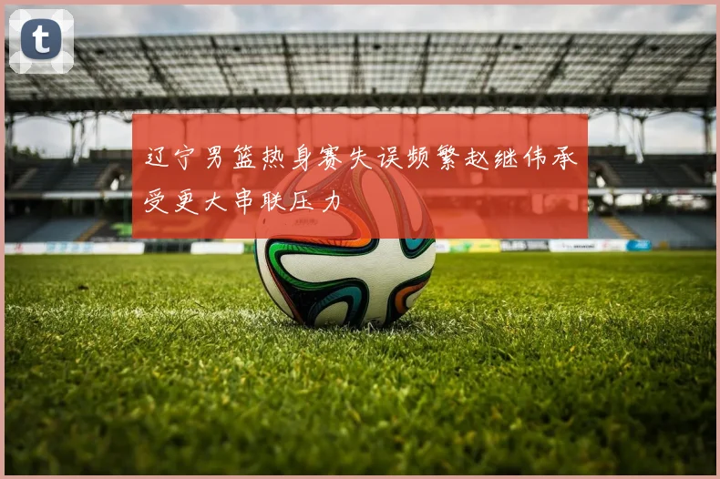 辽宁男篮热身赛失误频繁赵继伟承受更大串联压力