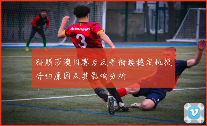 孙颖莎澳门赛后反手衔接稳定性提升的原因及其影响分析