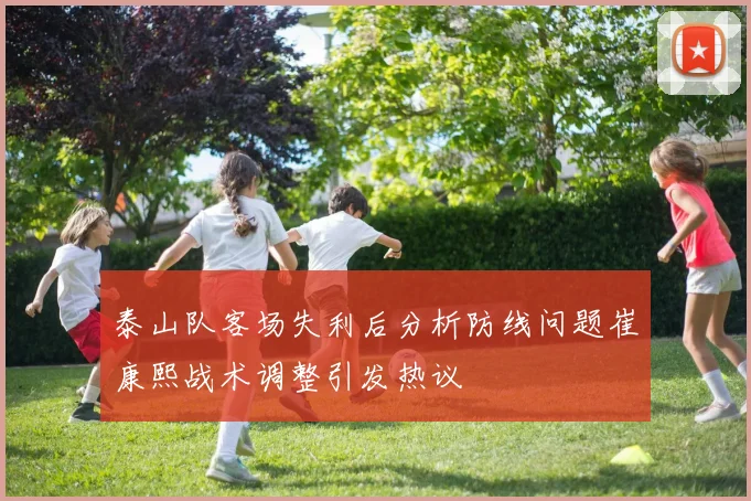 泰山队客场失利后分析防线问题崔康熙战术调整引发热议