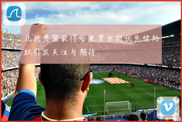 北控男篮获得哈里贾尔斯优先续约权引发关注与期待